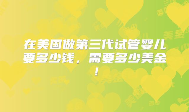 在美国做第三代试管婴儿要多少钱,需要多少美金!