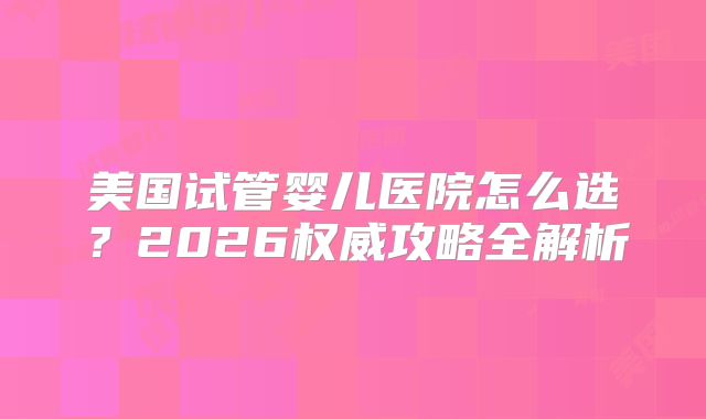 美国试管婴儿医院怎么选?2026权威攻略全解析