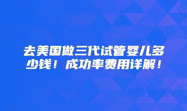 去美国做三代试管婴儿多少钱！成功率费用详解！
