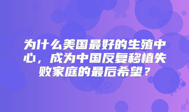 为什么美国最好的生殖中心，成为中国反复移植失败家庭的最后希望？