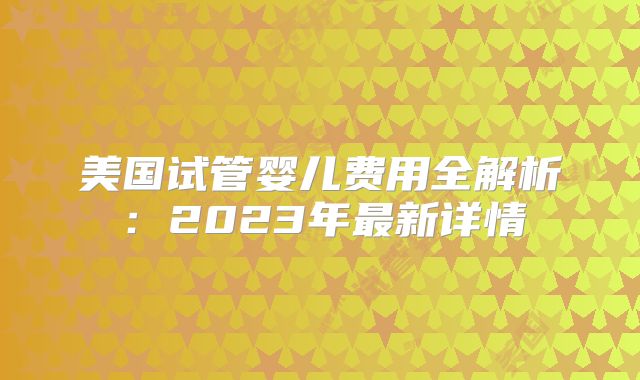 美国试管婴儿费用全解析：2023年最新详情