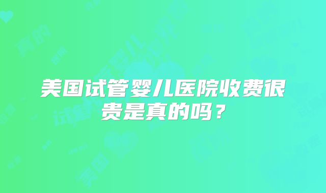 美国试管婴儿医院收费很贵是真的吗?