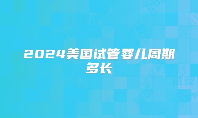 2024美国试管婴儿周期多长