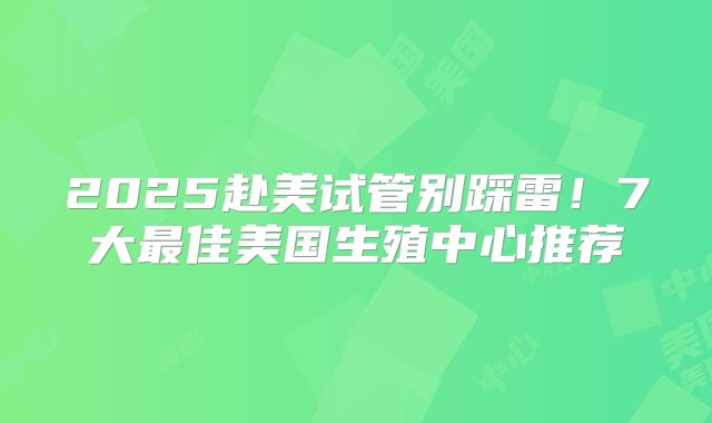 2025赴美试管别踩雷！7大最佳美国生殖中心推荐