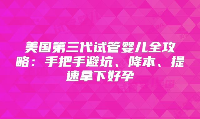 美国第三代试管婴儿全攻略：手把手避坑、降本、提速拿下好孕