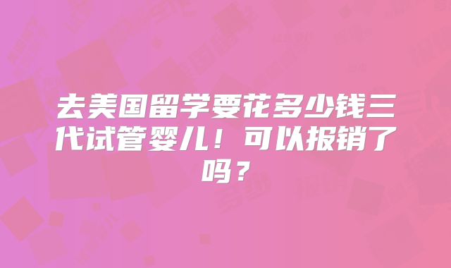 去美国留学要花多少钱三代试管婴儿！可以报销了吗？