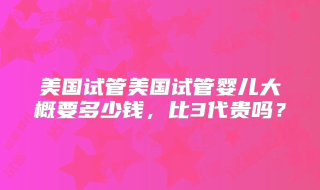 美国试管美国试管婴儿大概要多少钱，比3代贵吗？