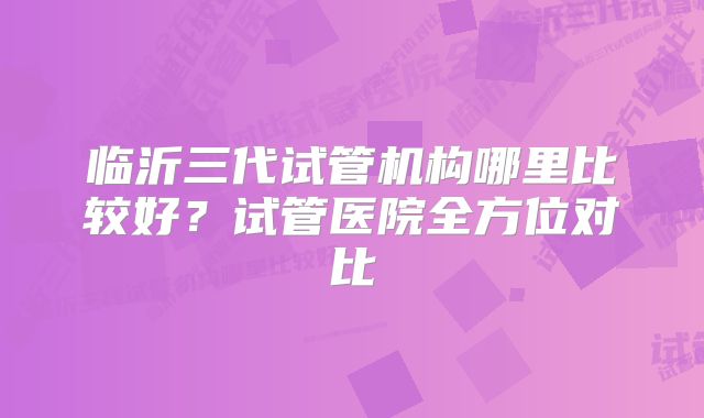 临沂三代试管机构哪里比较好?试管医院全方位对比
