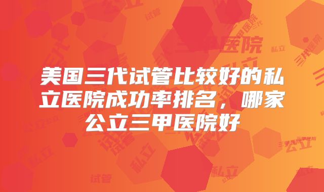 美国三代试管比较好的私立医院成功率排名,哪家公立三甲医院好