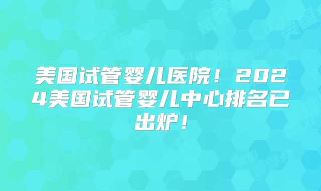 美国试管婴儿医院！2024美国试管婴儿中心排名已出炉！