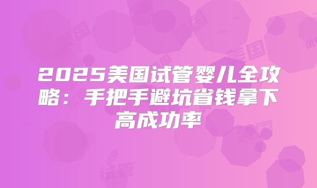 2025美国试管婴儿全攻略：手把手避坑省钱拿下高成功率