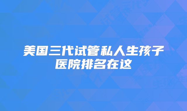 美国三代试管私人生孩子医院排名在这