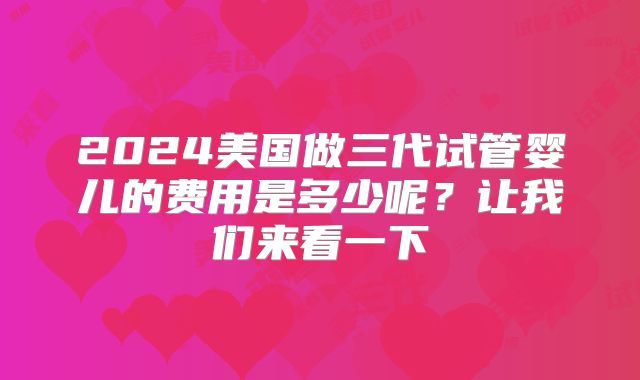 2024美国做三代试管婴儿的费用是多少呢？让我们来看一下
