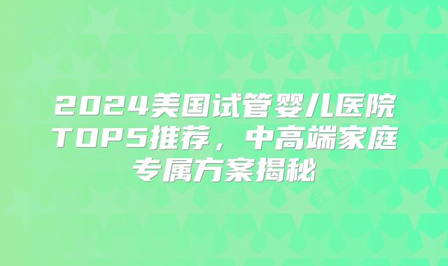 2024美国试管婴儿医院TOP5推荐，中高端家庭专属方案揭秘