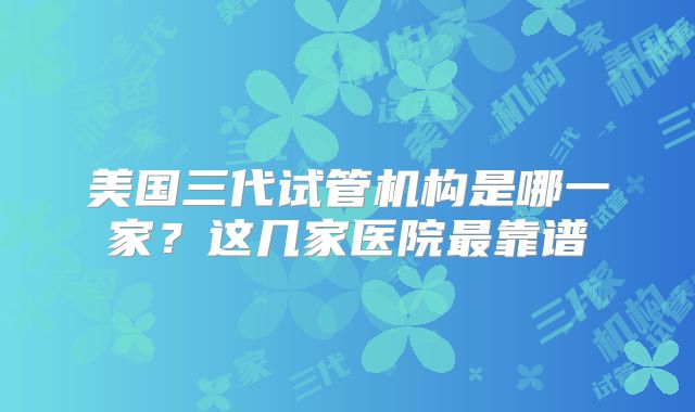 美国三代试管机构是哪一家？这几家医院最靠谱