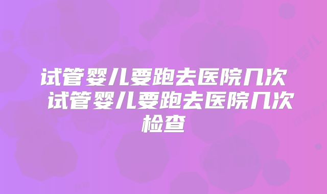 试管婴儿要跑去医院几次 试管婴儿要跑去医院几次检查