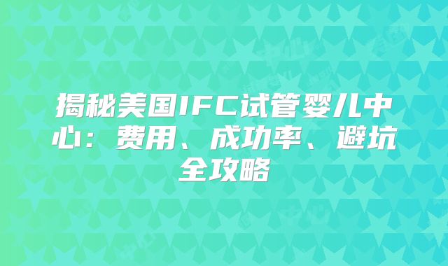 揭秘美国IFC试管婴儿中心:费用、成功率、避坑全攻略