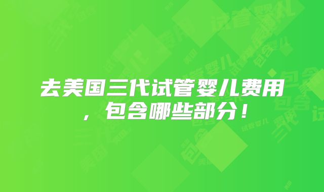 去美国三代试管婴儿费用，包含哪些部分！