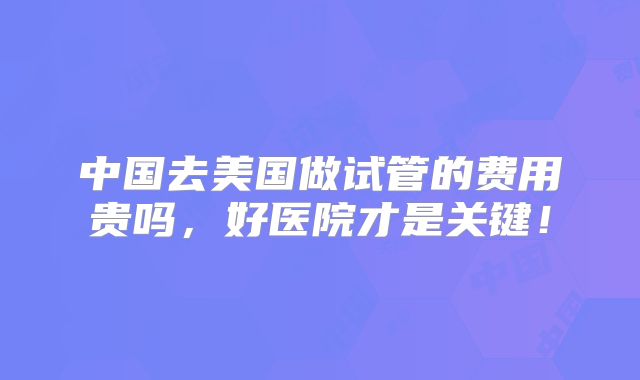 中国去美国做试管的费用贵吗，好医院才是关键！