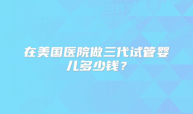 在美国医院做三代试管婴儿多少钱？