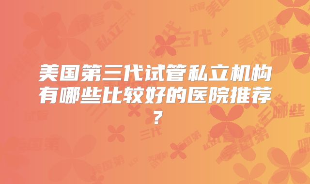美国第三代试管私立机构有哪些比较好的医院推荐?
