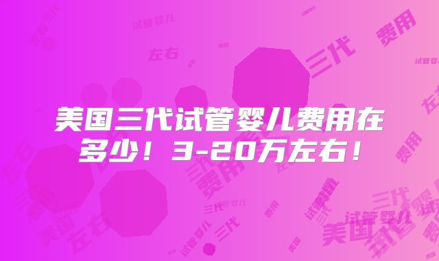 美国三代试管婴儿费用在多少！3-20万左右！