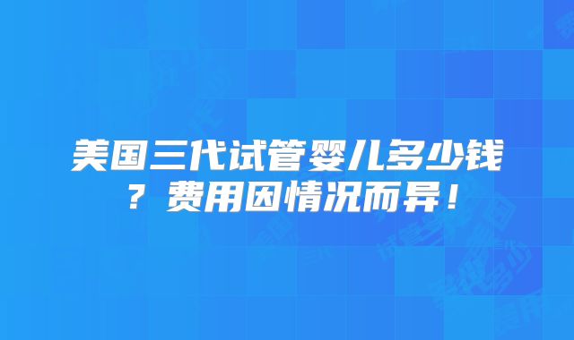美国三代试管婴儿多少钱？费用因情况而异！