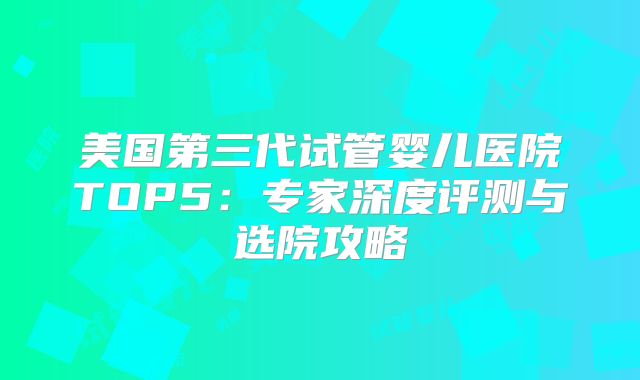 美国第三代试管婴儿医院TOP5:专家深度评测与选院攻略