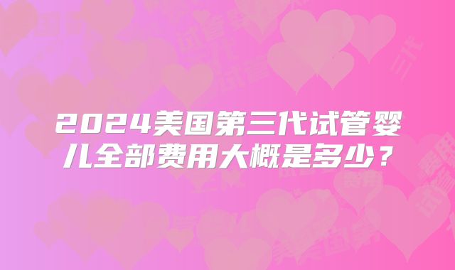 2024美国第三代试管婴儿全部费用大概是多少？