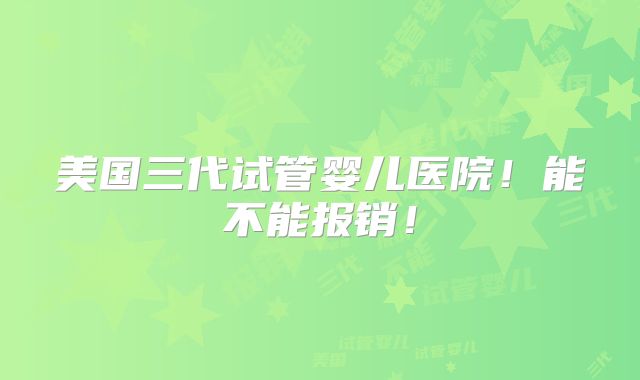 美国三代试管婴儿医院！能不能报销！