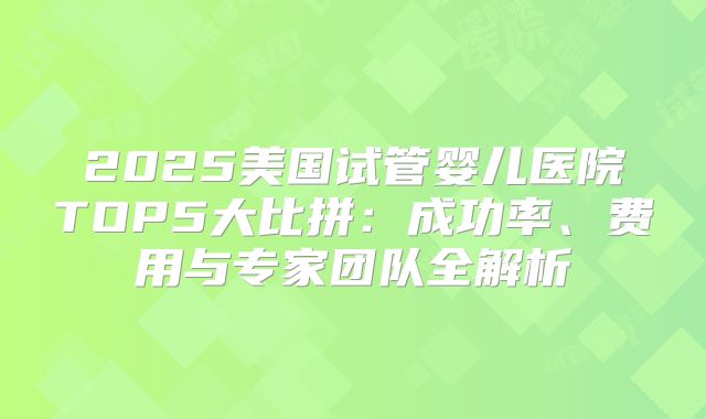 2025美国试管婴儿医院TOP5大比拼:成功率、费用与专家团队全解析