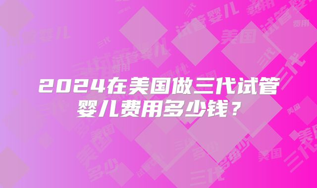 2024在美国做三代试管婴儿费用多少钱？