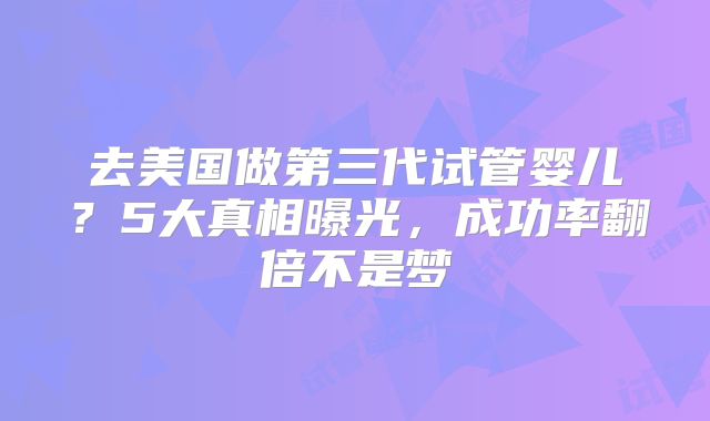 去美国做第三代试管婴儿？5大真相曝光，成功率翻倍不是梦
