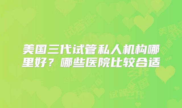 美国三代试管私人机构哪里好？哪些医院比较合适