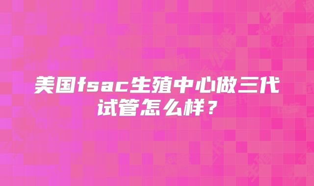 美国fsac生殖中心做三代试管怎么样？