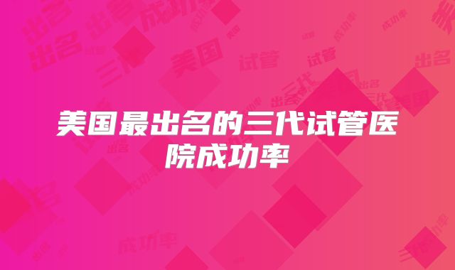 美国最出名的三代试管医院成功率
