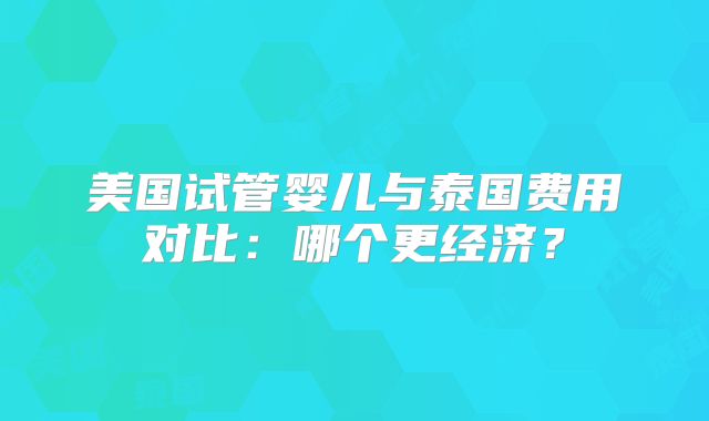 美国试管婴儿与泰国费用对比：哪个更经济？