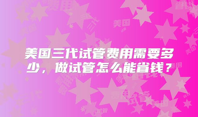 美国三代试管费用需要多少，做试管怎么能省钱？