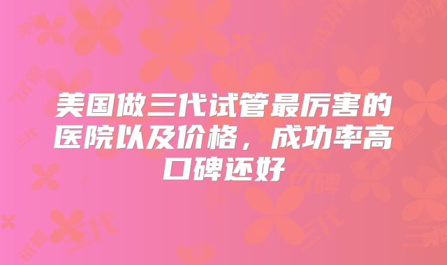 美国做三代试管最厉害的医院以及价格，成功率高口碑还好