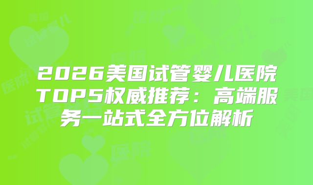 2026美国试管婴儿医院TOP5权威推荐：高端服务一站式全方位解析