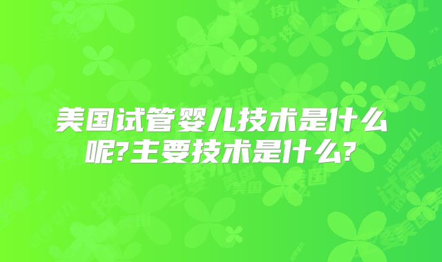 美国试管婴儿技术是什么呢?主要技术是什么?