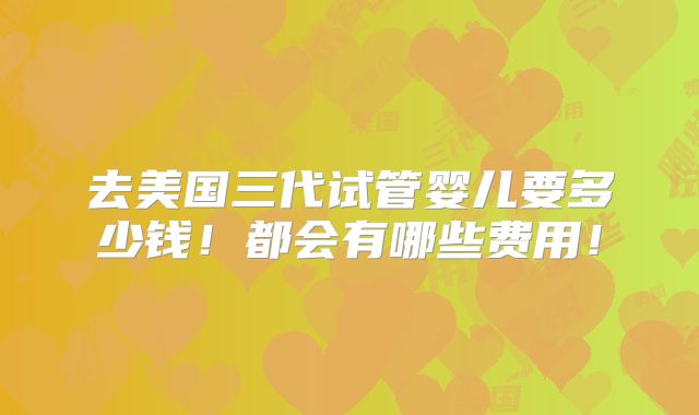 去美国三代试管婴儿要多少钱!都会有哪些费用!