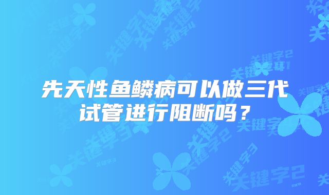 先天性鱼鳞病可以做三代试管进行阻断吗？