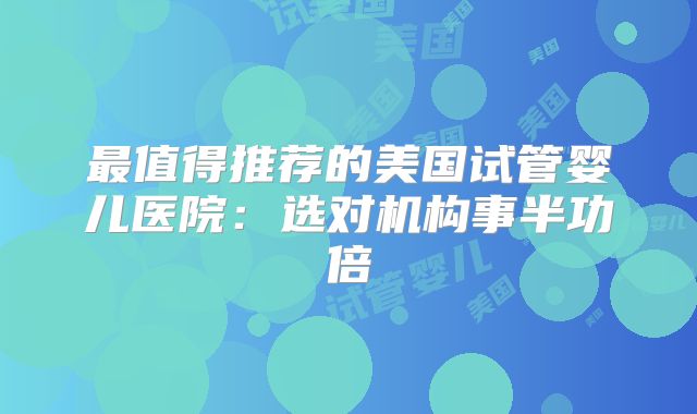 最值得推荐的美国试管婴儿医院：选对机构事半功倍