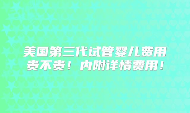 美国第三代试管婴儿费用贵不贵！内附详情费用！