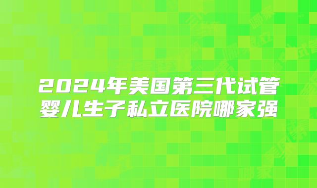 2024年美国第三代试管婴儿生子私立医院哪家强