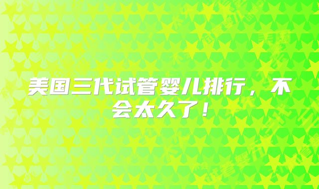 美国三代试管婴儿排行，不会太久了！