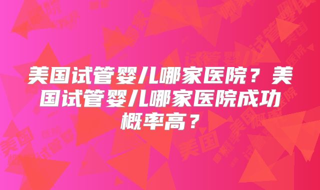 美国试管婴儿哪家医院？美国试管婴儿哪家医院成功概率高？