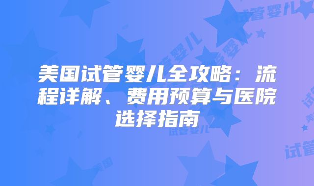 美国试管婴儿全攻略:流程详解、费用预算与医院选择指南