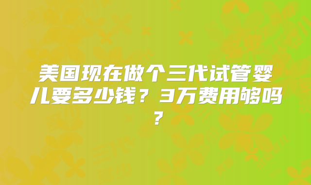 美国现在做个三代试管婴儿要多少钱？3万费用够吗？